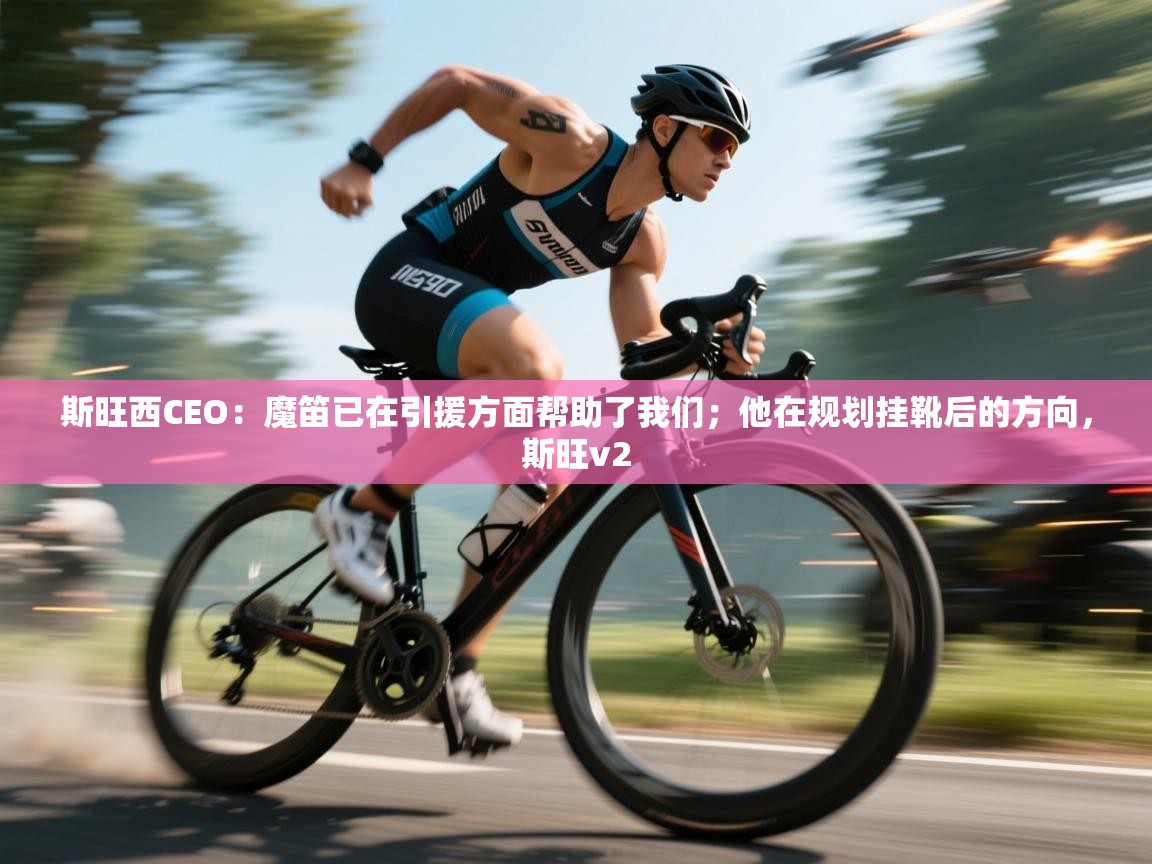 爱游戏真人体育娱乐-斯旺西CEO：魔笛已在引援方面帮助了我们；他在规划挂靴后的方向，斯旺v2